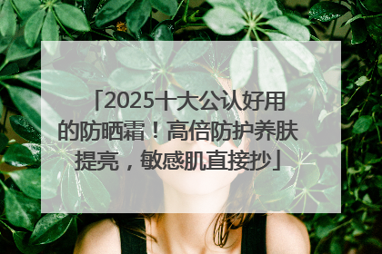 2025十大公认好用的防晒霜！高倍防护养肤提亮，敏感肌直接抄