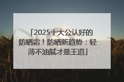 2025十大公认好的防晒霜！防晒新趋势：轻薄不油腻才是王道