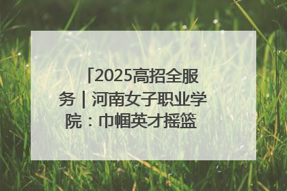 2025高招全服务｜河南女子职业学院：巾帼英才摇篮 职教创新高地