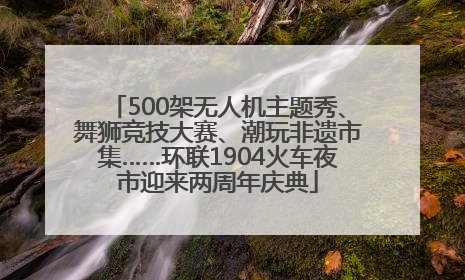 500架无人机主题秀、舞狮竞技大赛、潮玩非遗市集……环联1904火车夜市迎来两周年庆典