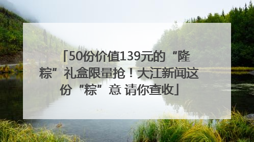 50份价值139元的“隆粽”礼盒限量抢！大江新闻这份“粽”意 请你查收