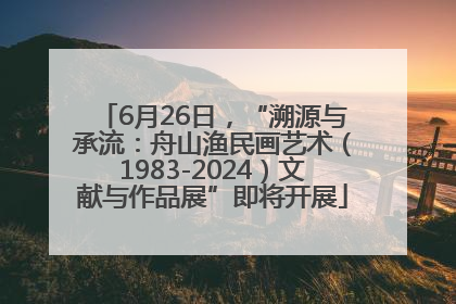 6月26日，“溯源与承流：舟山渔民画艺术（1983-2024）文献与作品展”即将开展