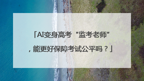 AI变身高考“监考老师”，能更好保障考试公平吗？