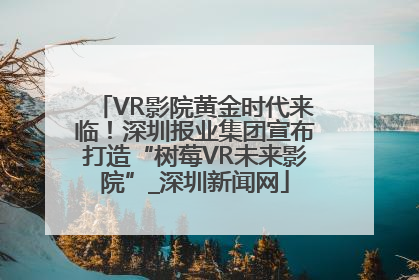 VR影院黄金时代来临！深圳报业集团宣布打造“树莓VR未来影院”_深圳新闻网